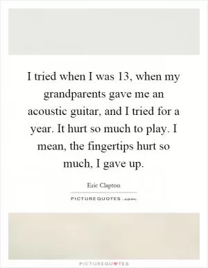 I tried when I was 13, when my grandparents gave me an acoustic guitar, and I tried for a year. It hurt so much to play. I mean, the fingertips hurt so much, I gave up Picture Quote #1