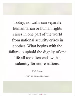 Today, no walls can separate humanitarian or human rights crises in one part of the world from national security crises in another. What begins with the failure to uphold the dignity of one life all too often ends with a calamity for entire nations Picture Quote #1