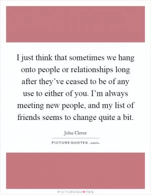 I just think that sometimes we hang onto people or relationships long after they’ve ceased to be of any use to either of you. I’m always meeting new people, and my list of friends seems to change quite a bit Picture Quote #1