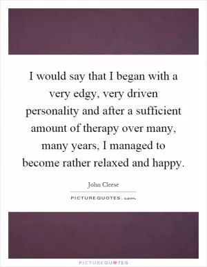 I would say that I began with a very edgy, very driven personality and after a sufficient amount of therapy over many, many years, I managed to become rather relaxed and happy Picture Quote #1