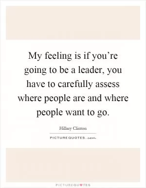 My feeling is if you’re going to be a leader, you have to carefully assess where people are and where people want to go Picture Quote #1