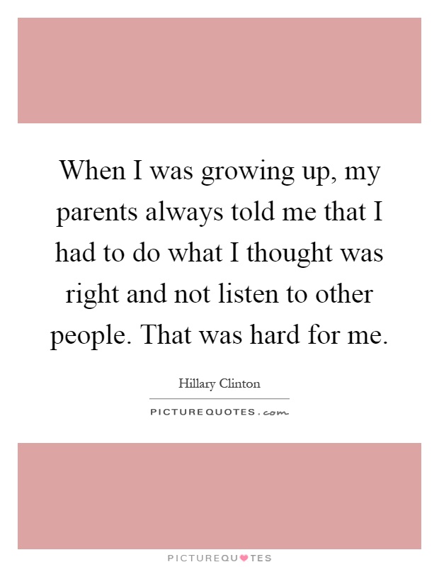 When I was growing up, my parents always told me that I had to do what I thought was right and not listen to other people. That was hard for me Picture Quote #1