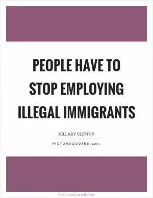 People have to stop employing illegal immigrants Picture Quote #1