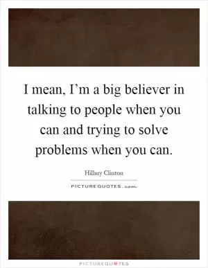 I mean, I’m a big believer in talking to people when you can and trying to solve problems when you can Picture Quote #1