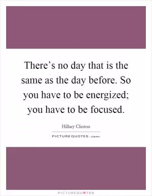 There’s no day that is the same as the day before. So you have to be energized; you have to be focused Picture Quote #1