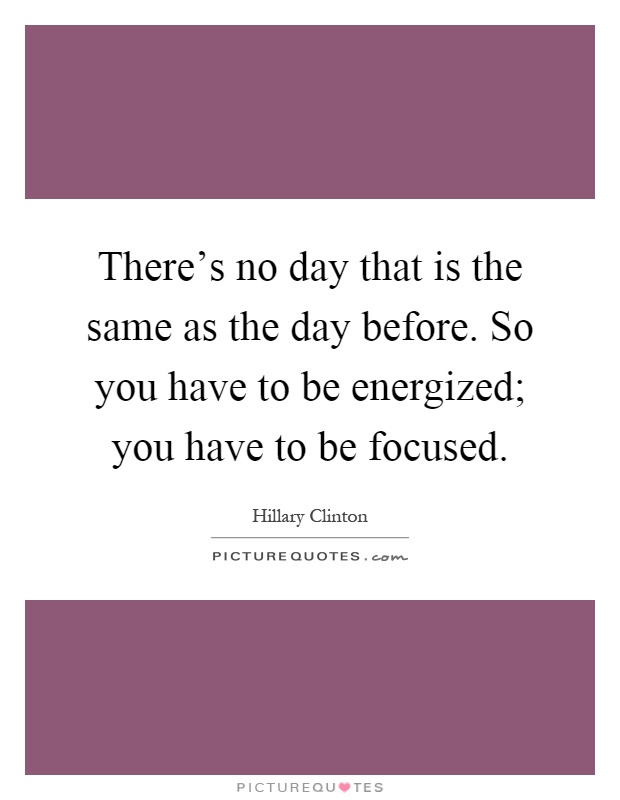 There's no day that is the same as the day before. So you have to be energized; you have to be focused Picture Quote #1