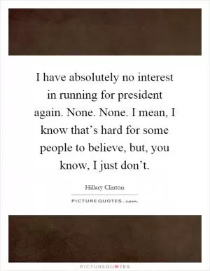 I have absolutely no interest in running for president again. None. None. I mean, I know that’s hard for some people to believe, but, you know, I just don’t Picture Quote #1