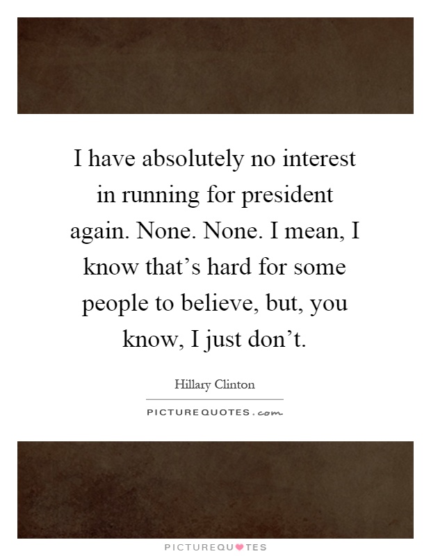 I have absolutely no interest in running for president again. None. None. I mean, I know that's hard for some people to believe, but, you know, I just don't Picture Quote #1