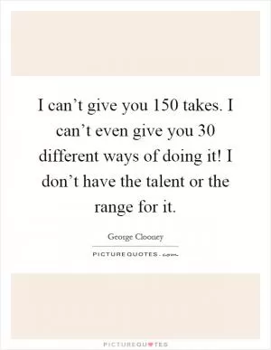 I can’t give you 150 takes. I can’t even give you 30 different ways of doing it! I don’t have the talent or the range for it Picture Quote #1