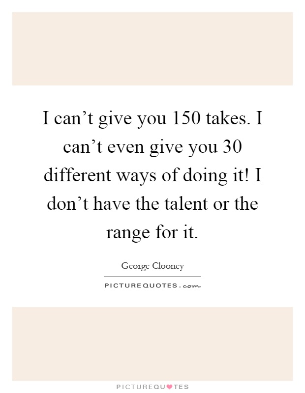 I can't give you 150 takes. I can't even give you 30 different ways of doing it! I don't have the talent or the range for it Picture Quote #1