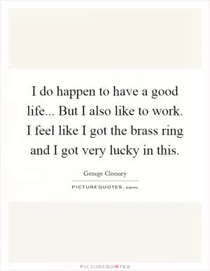 I do happen to have a good life... But I also like to work. I feel like I got the brass ring and I got very lucky in this Picture Quote #1