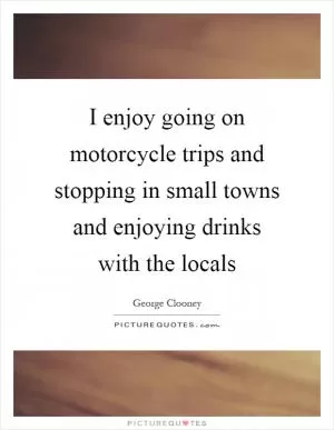I enjoy going on motorcycle trips and stopping in small towns and enjoying drinks with the locals Picture Quote #1