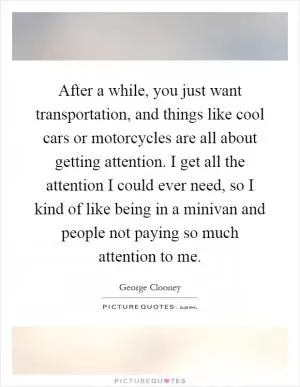 After a while, you just want transportation, and things like cool cars or motorcycles are all about getting attention. I get all the attention I could ever need, so I kind of like being in a minivan and people not paying so much attention to me Picture Quote #1