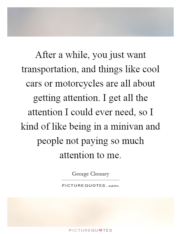 After a while, you just want transportation, and things like cool cars or motorcycles are all about getting attention. I get all the attention I could ever need, so I kind of like being in a minivan and people not paying so much attention to me Picture Quote #1