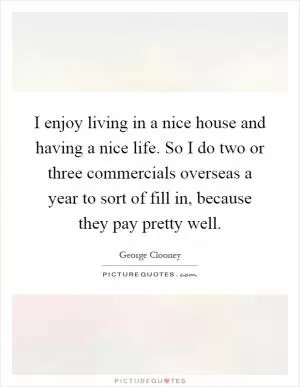 I enjoy living in a nice house and having a nice life. So I do two or three commercials overseas a year to sort of fill in, because they pay pretty well Picture Quote #1