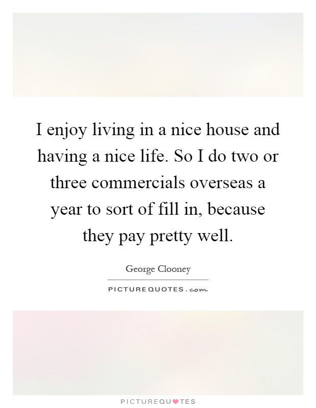I enjoy living in a nice house and having a nice life. So I do two or three commercials overseas a year to sort of fill in, because they pay pretty well Picture Quote #1