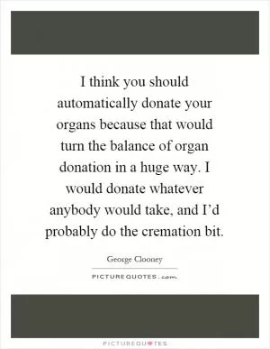 I think you should automatically donate your organs because that would turn the balance of organ donation in a huge way. I would donate whatever anybody would take, and I’d probably do the cremation bit Picture Quote #1