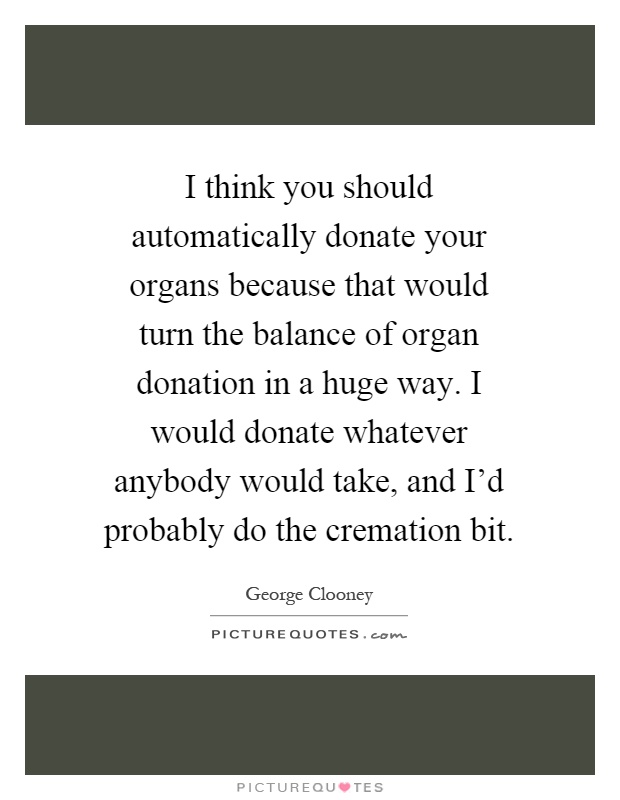 I think you should automatically donate your organs because that would turn the balance of organ donation in a huge way. I would donate whatever anybody would take, and I'd probably do the cremation bit Picture Quote #1