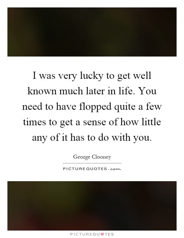I was very lucky to get well known much later in life. You need to have flopped quite a few times to get a sense of how little any of it has to do with you Picture Quote #1
