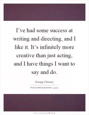 I’ve had some success at writing and directing, and I like it. It’s infinitely more creative than just acting, and I have things I want to say and do Picture Quote #1