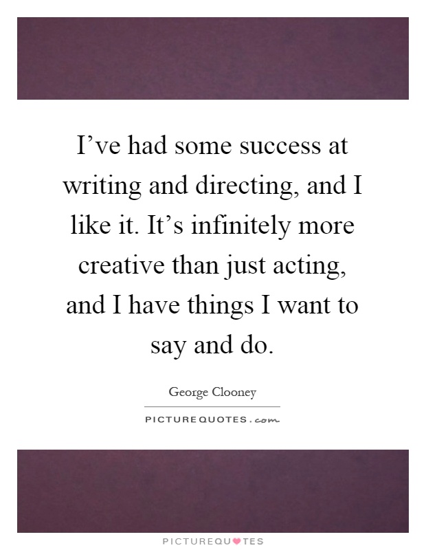 I've had some success at writing and directing, and I like it. It's infinitely more creative than just acting, and I have things I want to say and do Picture Quote #1