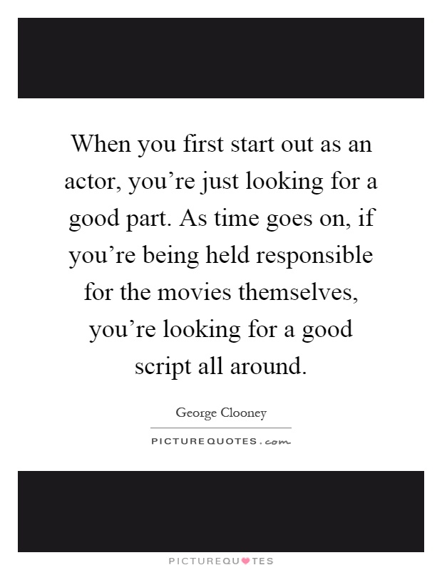 When you first start out as an actor, you're just looking for a good part. As time goes on, if you're being held responsible for the movies themselves, you're looking for a good script all around Picture Quote #1