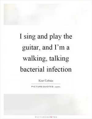 I sing and play the guitar, and I’m a walking, talking bacterial infection Picture Quote #1