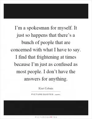 I’m a spokesman for myself. It just so happens that there’s a bunch of people that are concerned with what I have to say. I find that frightening at times because I’m just as confused as most people. I don’t have the answers for anything Picture Quote #1