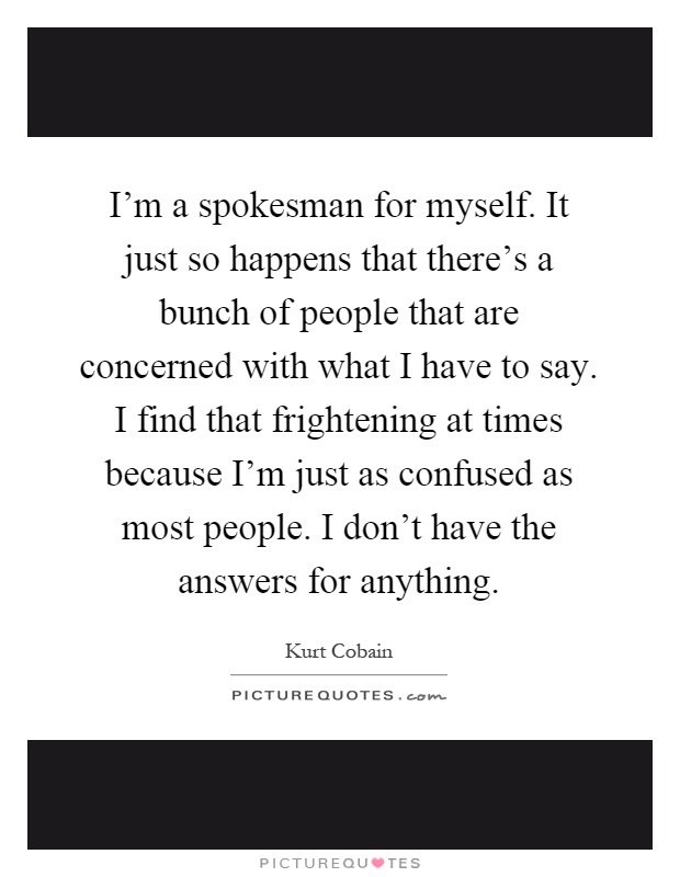 I'm a spokesman for myself. It just so happens that there's a bunch of people that are concerned with what I have to say. I find that frightening at times because I'm just as confused as most people. I don't have the answers for anything Picture Quote #1