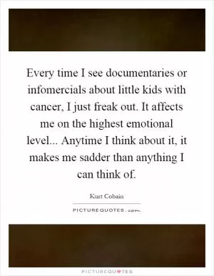 Every time I see documentaries or infomercials about little kids with cancer, I just freak out. It affects me on the highest emotional level... Anytime I think about it, it makes me sadder than anything I can think of Picture Quote #1