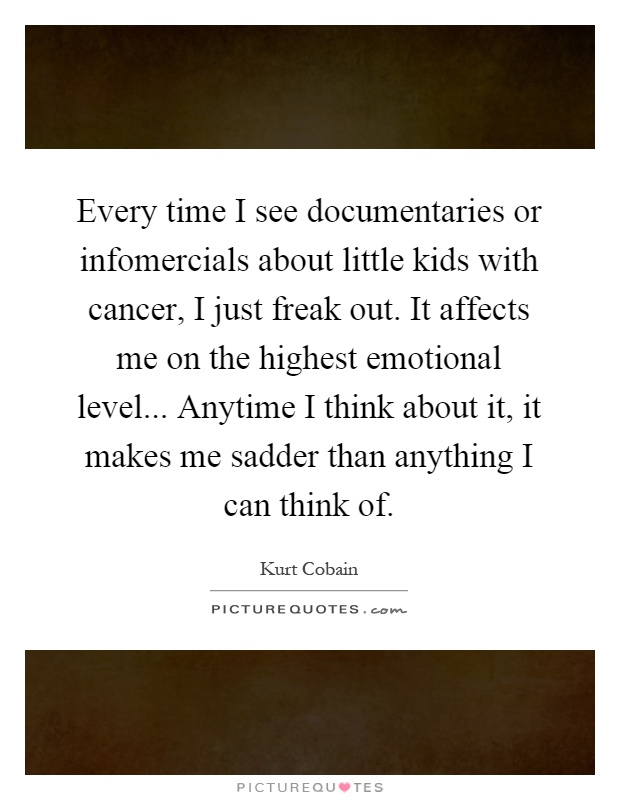 Every time I see documentaries or infomercials about little kids with cancer, I just freak out. It affects me on the highest emotional level... Anytime I think about it, it makes me sadder than anything I can think of Picture Quote #1