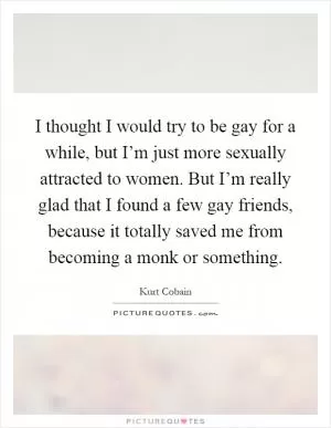 I thought I would try to be gay for a while, but I’m just more sexually attracted to women. But I’m really glad that I found a few gay friends, because it totally saved me from becoming a monk or something Picture Quote #1