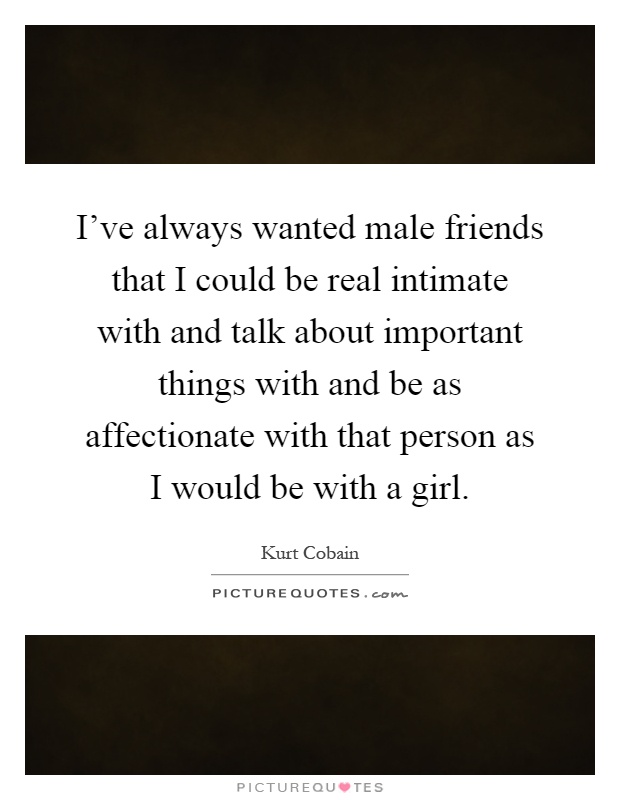 I've always wanted male friends that I could be real intimate with and talk about important things with and be as affectionate with that person as I would be with a girl Picture Quote #1
