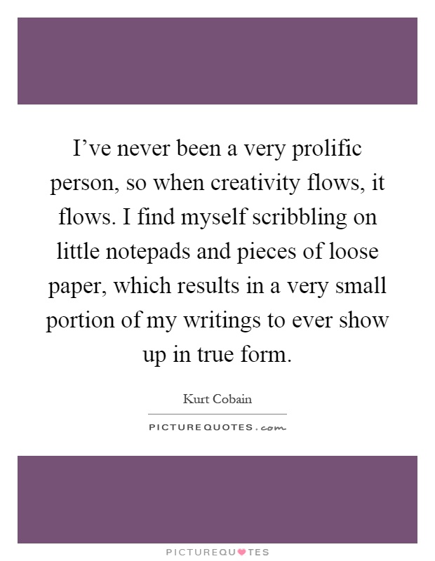 I've never been a very prolific person, so when creativity flows, it flows. I find myself scribbling on little notepads and pieces of loose paper, which results in a very small portion of my writings to ever show up in true form Picture Quote #1