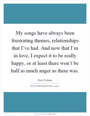 My songs have always been frustrating themes, relationships that I’ve had. And now that I’m in love, I expect it to be really happy, or at least there won’t be half as much anger as there was Picture Quote #1