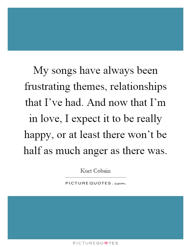 My songs have always been frustrating themes, relationships that I've had. And now that I'm in love, I expect it to be really happy, or at least there won't be half as much anger as there was Picture Quote #1