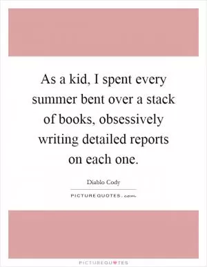 As a kid, I spent every summer bent over a stack of books, obsessively writing detailed reports on each one Picture Quote #1