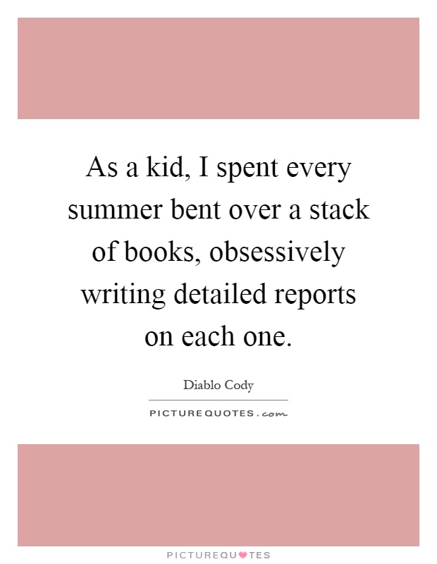As a kid, I spent every summer bent over a stack of books, obsessively writing detailed reports on each one Picture Quote #1