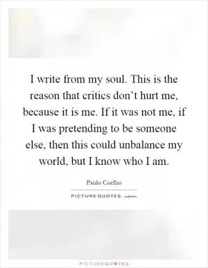 I write from my soul. This is the reason that critics don’t hurt me, because it is me. If it was not me, if I was pretending to be someone else, then this could unbalance my world, but I know who I am Picture Quote #1