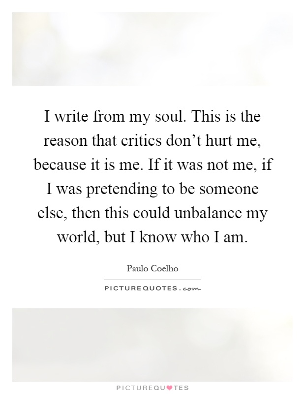 I write from my soul. This is the reason that critics don't hurt me, because it is me. If it was not me, if I was pretending to be someone else, then this could unbalance my world, but I know who I am Picture Quote #1