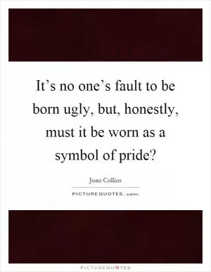 It’s no one’s fault to be born ugly, but, honestly, must it be worn as a symbol of pride? Picture Quote #1