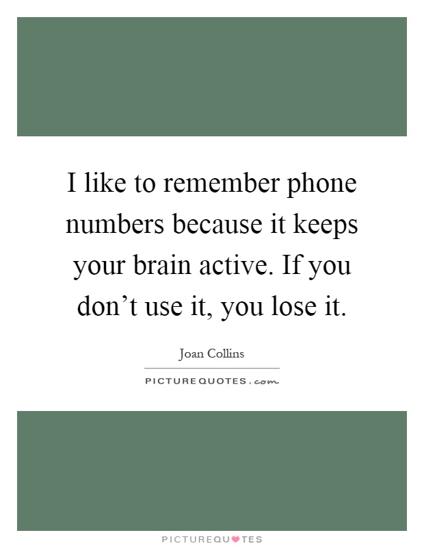 I like to remember phone numbers because it keeps your brain active. If you don't use it, you lose it Picture Quote #1