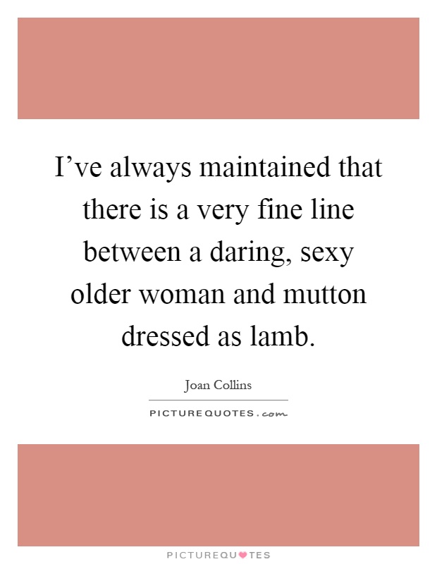 I've always maintained that there is a very fine line between a daring, sexy older woman and mutton dressed as lamb Picture Quote #1