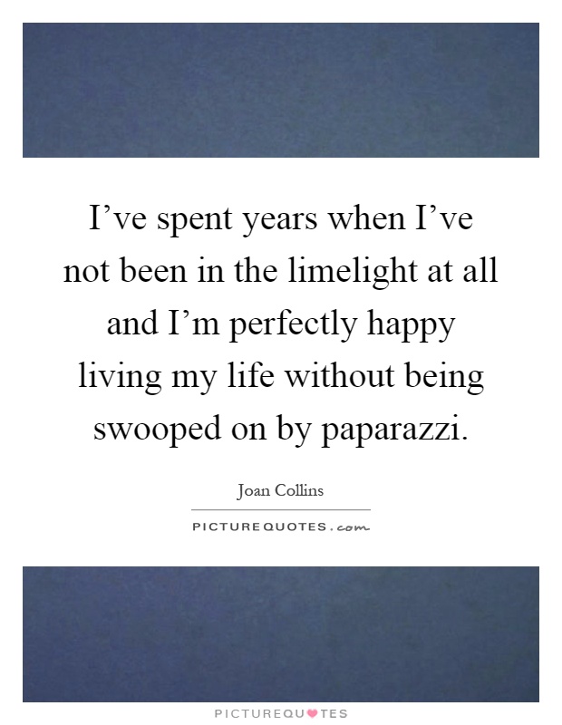 I've spent years when I've not been in the limelight at all and I'm perfectly happy living my life without being swooped on by paparazzi Picture Quote #1