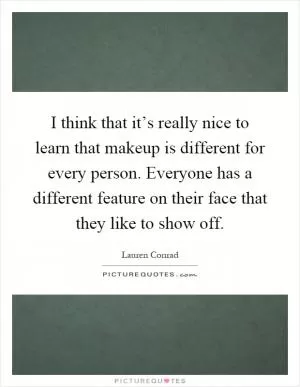 I think that it’s really nice to learn that makeup is different for every person. Everyone has a different feature on their face that they like to show off Picture Quote #1