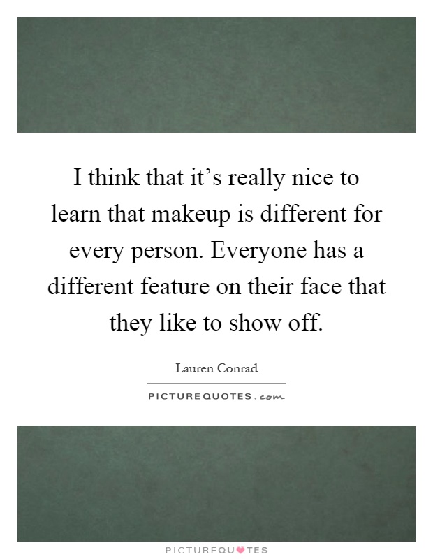 I think that it's really nice to learn that makeup is different for every person. Everyone has a different feature on their face that they like to show off Picture Quote #1