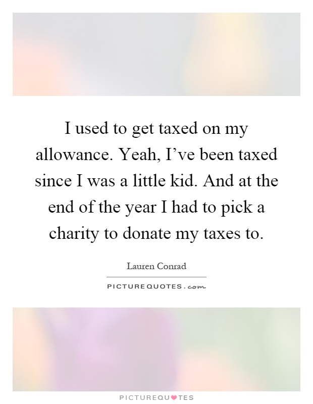 I used to get taxed on my allowance. Yeah, I've been taxed since I was a little kid. And at the end of the year I had to pick a charity to donate my taxes to Picture Quote #1