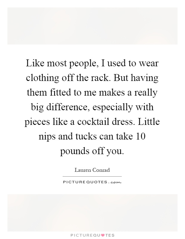 Like most people, I used to wear clothing off the rack. But having them fitted to me makes a really big difference, especially with pieces like a cocktail dress. Little nips and tucks can take 10 pounds off you Picture Quote #1