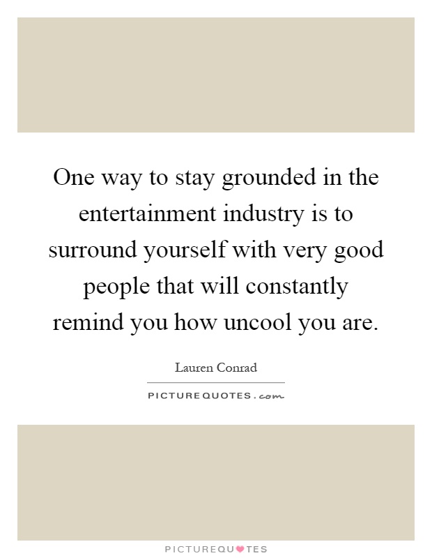 One way to stay grounded in the entertainment industry is to surround yourself with very good people that will constantly remind you how uncool you are Picture Quote #1