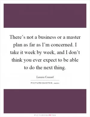 There’s not a business or a master plan as far as I’m concerned. I take it week by week, and I don’t think you ever expect to be able to do the next thing Picture Quote #1